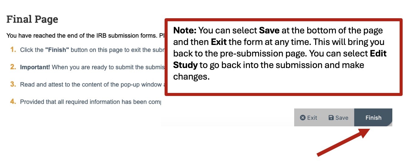 A screenshot of the Final Page section of the PACS smart form. There are four steps listed on this page. One, Click the "Finish" button on this page to exit the submission forms and be redirected to the workspace. Two, When you are ready to submit for IRB review, you will then need to click the "Submit" activity button. Three, Read and attest to the content of the pop-up window and click "Ok" which will execute the "Submit" activity. Four, Provided that all required information has been completed, the study wil be sent to the IRB for review. There is a red arrow in the lower right pointing to the "Finish" button. There is also a note the reads, "You can select Save at the bottom of the page and then Exit the form at any time. This will bring you back to the pre-submission page. You can select Edite Study to go back into the submission and make changes."